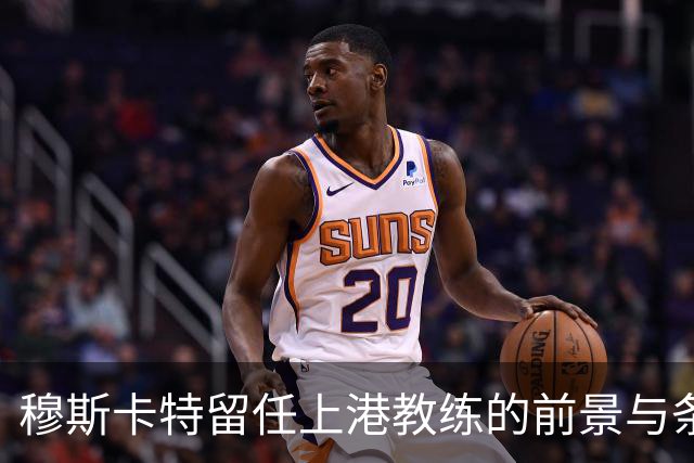 穆斯卡特留任上港教练的前景与条件引发关注